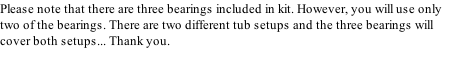 Please note that there are three bearings included in kit. However, you will use only two of the bearings. There are two different tub setups and the three bearings will cover both setups... Thank you.